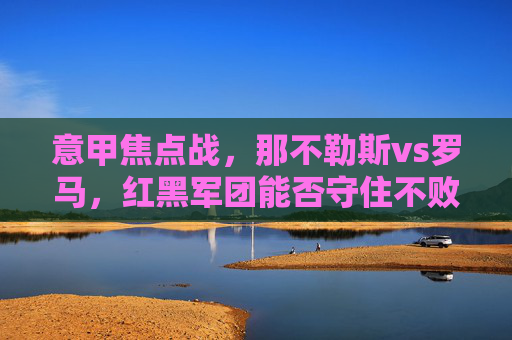 意甲焦点战,那不勒斯vs罗马,红黑军团能否守住不败金身?——意甲第X轮比赛深度分析