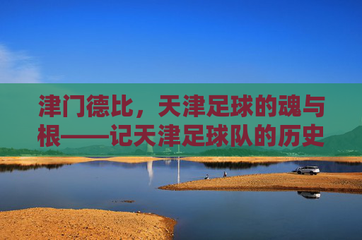 津门德比,天津足球的魂与根——记天津足球队的历史荣光与时代传承
