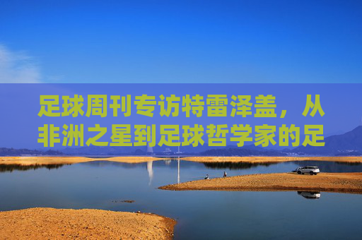足球周刊专访特雷泽盖，从非洲之星到足球哲学家的足球人生