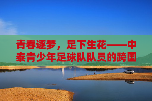 青春逐梦,足下生花——中泰青少年足球队队员的跨国友谊与成长足迹,青春逐梦,足下生花——中泰青少年足球队队员的跨国友谊与成长足迹
