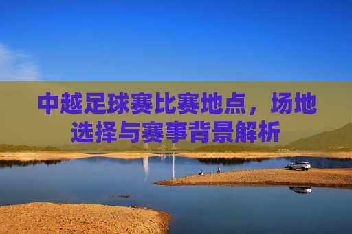 中越足球赛比赛地点，场地选择与赛事背景解析