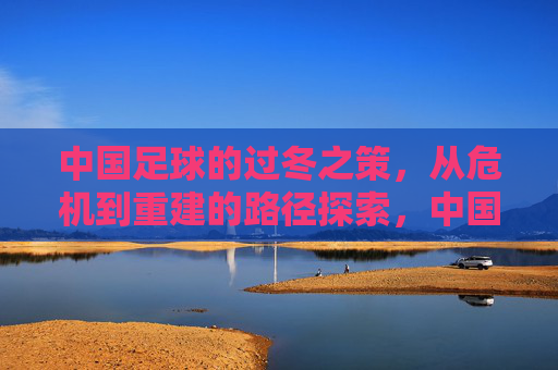 中国足球的过冬之策,从危机到重建的路径探索,中国足球的过冬之策,从危机到重建的路径探索