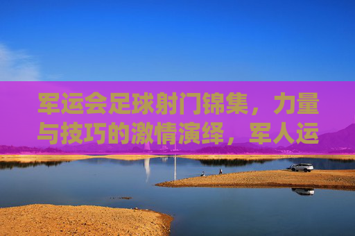 军运会足球射门锦集,力量与技巧的激情演绎,军人运动员的拼搏与风采