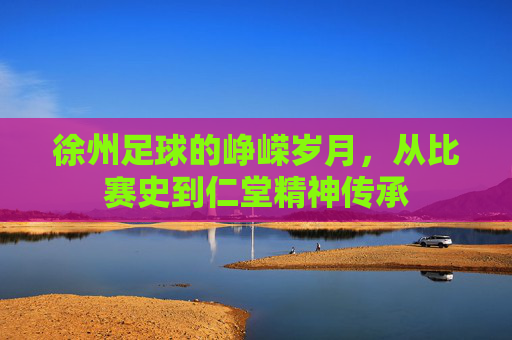 徐州足球的峥嵘岁月,从比赛史到仁堂精神传承