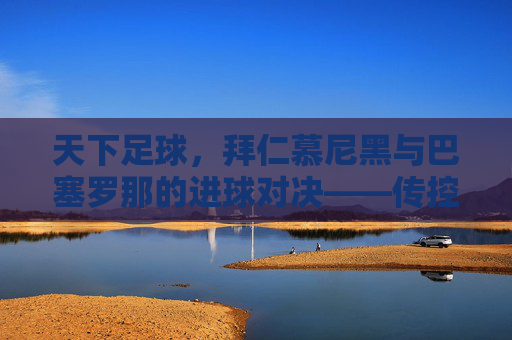 天下足球，拜仁慕尼黑与巴塞罗那的进球对决——传控艺术中的足球美学与竞技魅力，天下足球，拜仁慕尼黑与巴塞罗那的进球对决——传控艺术中的足球美学与竞技魅力
