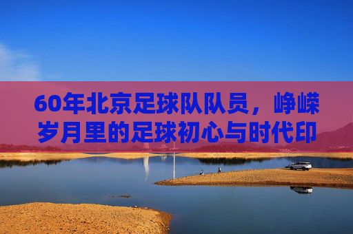 60年北京足球队队员,峥嵘岁月里的足球初心与时代印记