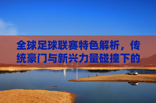 全球足球联赛特色解析,传统豪门与新兴力量碰撞下的赛场魅力