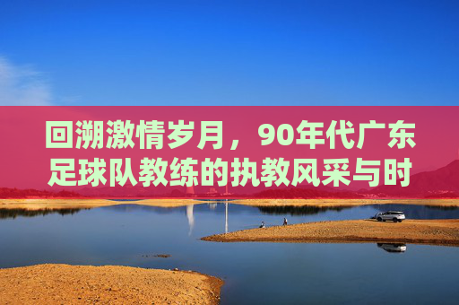 回溯激情岁月，90年代广东足球队教练的执教风采与时代印记