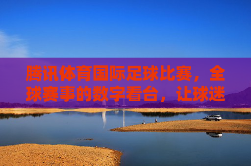 腾讯体育国际足球比赛，全球赛事的数字看台，让球迷零距离感受赛场激情