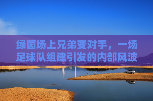 绿茵场上兄弟变对手,一场足球队组建引发的内部风波