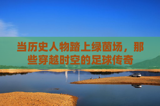 当历史人物踏上绿茵场,那些穿越时空的足球传奇