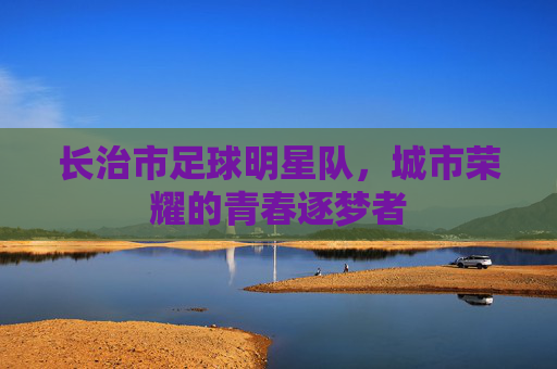 长治市足球明星队,城市荣耀的青春逐梦者