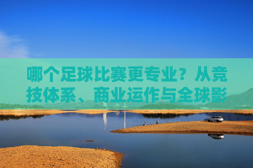 哪个足球比赛更专业？从竞技体系、商业运作与全球影响力看顶级联赛的专业标杆分析