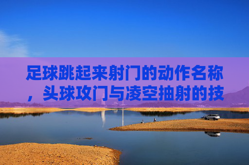 足球跳起来射门的动作名称,头球攻门与凌空抽射的技巧解析