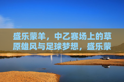 盛乐蒙羊,中乙赛场上的草原雄风与足球梦想,盛乐蒙羊,中乙赛场上的草原雄风与足球梦想