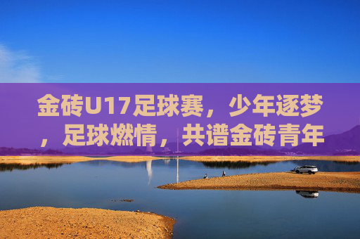 金砖U17足球赛,少年逐梦,足球燃情,共谱金砖青年合作新篇
