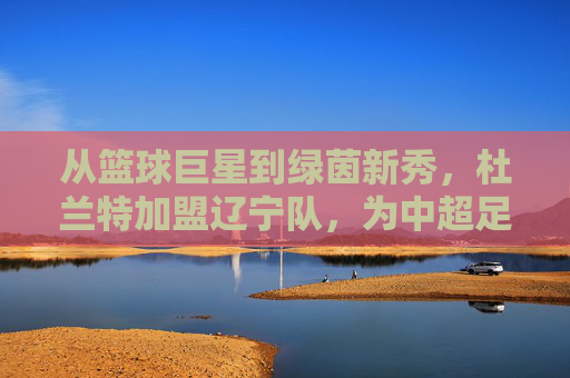 从篮球巨星到绿茵新秀,杜兰特加盟辽宁队,为中超足球注入NBA基因的全新可能