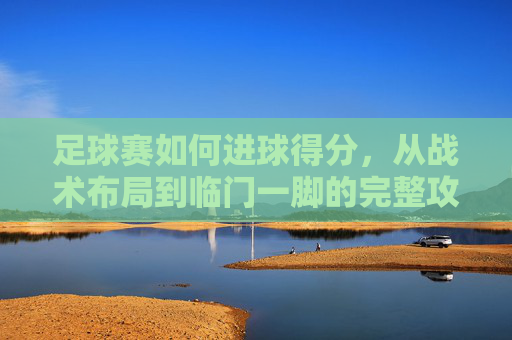 足球赛如何进球得分，从战术布局到临门一脚的完整攻略