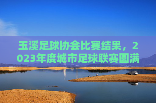 玉溪足球协会比赛结果，2023年度城市足球联赛圆满收官 各队争夺激烈亮点纷呈