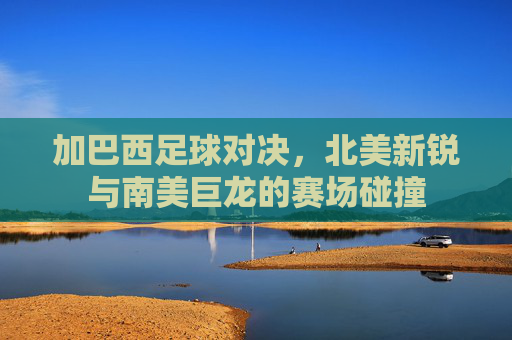 加巴西足球对决,北美新锐与南美巨龙的赛场碰撞