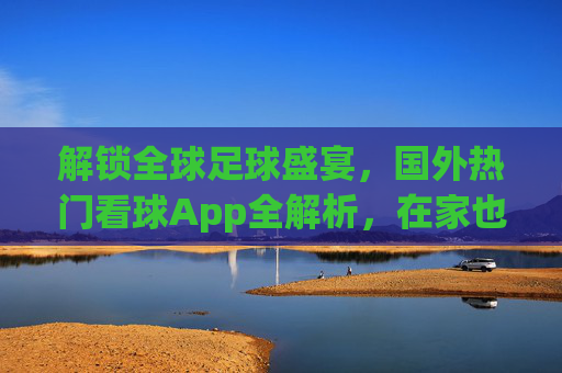 解锁全球足球盛宴，国外热门看球App全解析，在家也能追顶级赛事