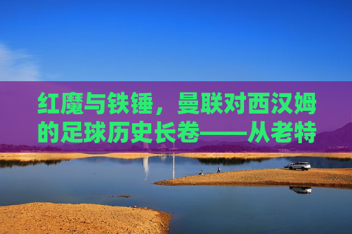 红魔与铁锤，曼联对西汉姆的足球历史长卷——从老特拉福德的荣耀到现代竞技的碰撞