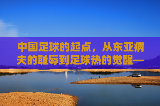 中国足球的起点，从东亚病夫的耻辱到足球热的觉醒——回望百年征程中的奠基时刻
