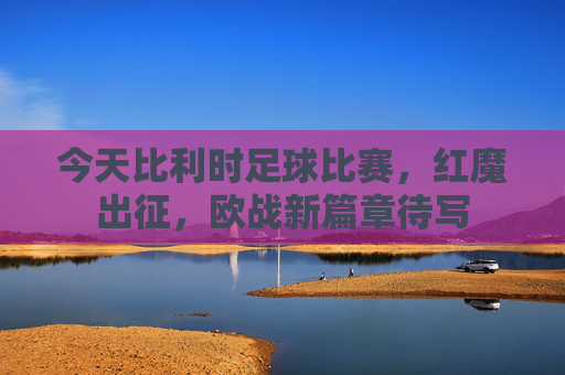 今天比利时足球比赛,红魔出征,欧战新篇章待写