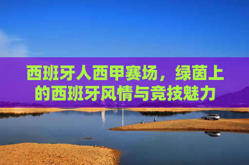 西班牙人西甲赛场，绿茵上的西班牙风情与竞技魅力