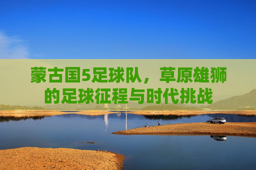蒙古国5足球队，草原雄狮的足球征程与时代挑战