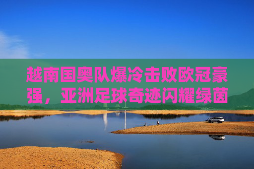 越南国奥队爆冷击败欧冠豪强,亚洲足球奇迹闪耀绿茵场