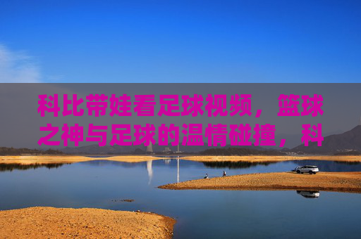 科比带娃看足球视频,篮球之神与足球的温情碰撞,科比带娃看足球视频,篮球之神与足球的温情碰撞