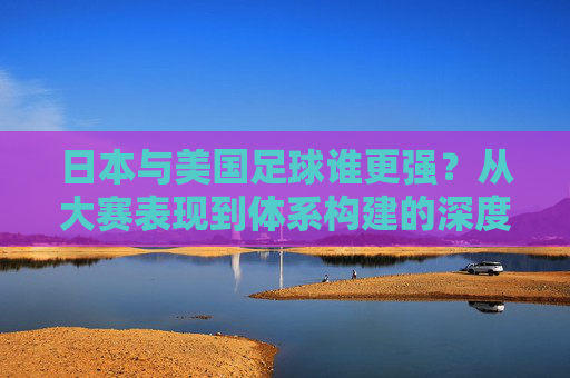 日本与美国足球谁更强?从大赛表现到体系构建的深度剖析,日本与美国足球谁更强?从大赛表现到体系构建的深度剖析
