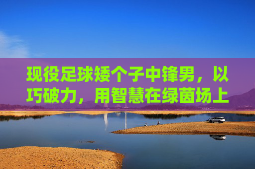 现役足球矮个子中锋男,以巧破力,用智慧在绿茵场上书写独特传奇,以巧破力,矮个子中锋用智慧书写绿茵独特传奇