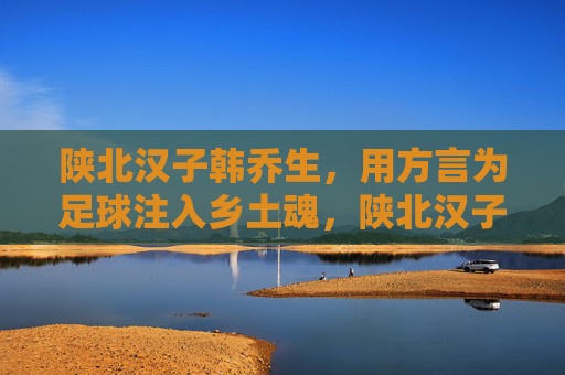 陕北汉子韩乔生,用方言为足球注入乡土魂,陕北汉子韩乔生,用方言为足球注入乡土魂