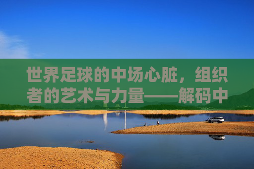 世界足球的中场心脏,组织者的艺术与力量——解码中场核心的领导力与战术价值