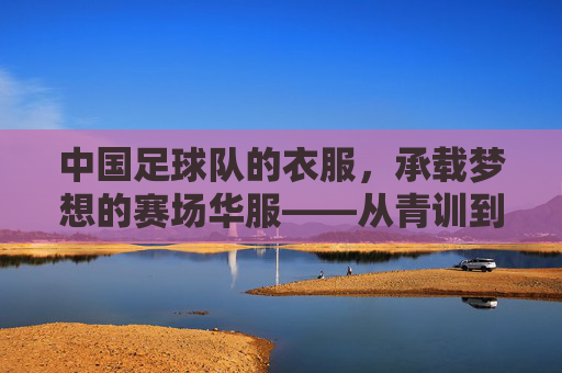 中国足球队的衣服,承载梦想的赛场华服——从青训到国门的青春印记与时代回响