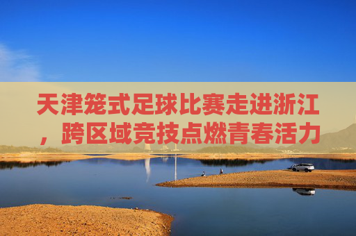 天津笼式足球比赛走进浙江,跨区域竞技点燃青春活力,推动笼式足球运动交流新篇