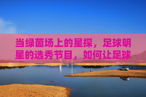 当绿茵场上的星探，足球明星的选秀节目，如何让足球文化出圈？足球选秀，星探与明星的碰撞如何激活足球文化破圈？