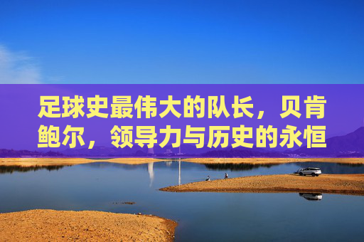 足球史最伟大的队长,贝肯鲍尔,领导力与历史的永恒旗帜