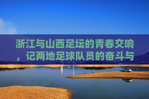 浙江与山西足坛的青春交响,记两地足球队员的奋斗与成长