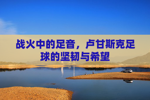 战火中的足音，卢甘斯克足球的坚韧与希望