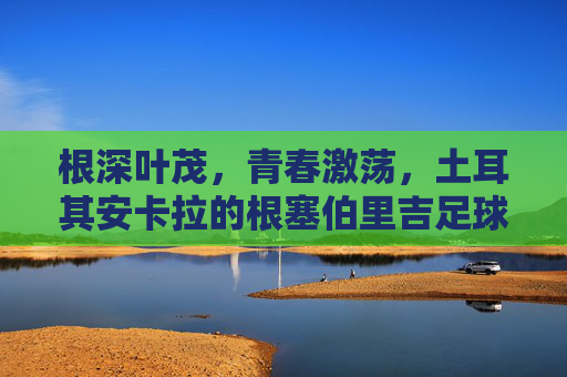 根深叶茂，青春激荡，土耳其安卡拉的根塞伯里吉足球俱乐部——百年征程中的地域骄傲与足球精神，根深叶茂，青春激荡，土耳其安卡拉根塞伯里吉足球俱乐部百年征程的地域骄傲与足球精神