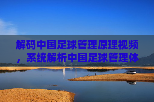 解码中国足球管理原理视频,系统解析中国足球管理体系的理论与实践