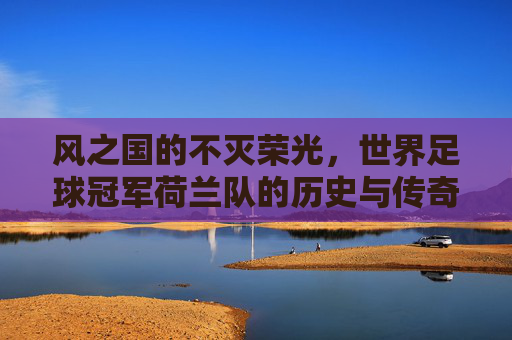 风之国的不灭荣光,世界足球冠军荷兰队的历史与传奇,风之国的不灭荣光,荷兰队的历史与传奇