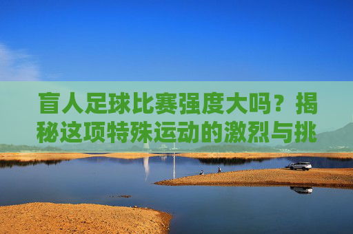 盲人足球比赛强度大吗?揭秘这项特殊运动的激烈与挑战
