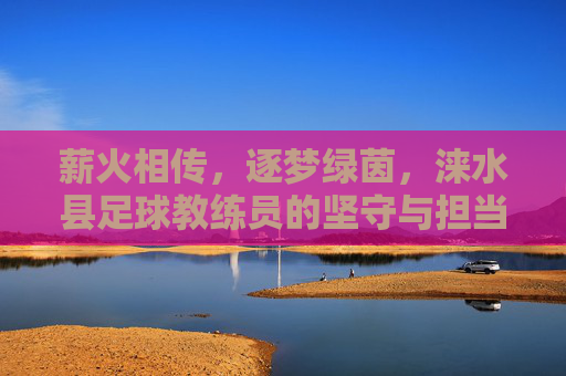 薪火相传,逐梦绿茵,涞水县足球教练员的坚守与担当