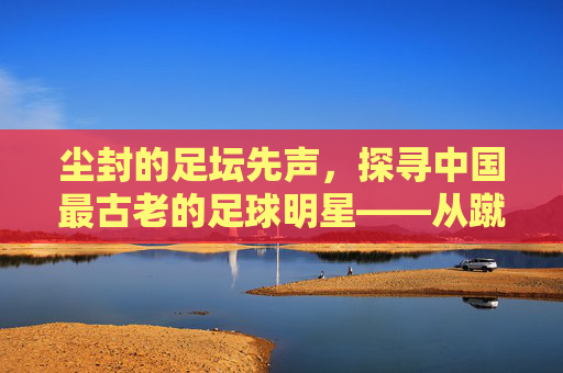 尘封的足坛先声,探寻中国最古老的足球明星——从蹴鞠到现代足球的千年回响