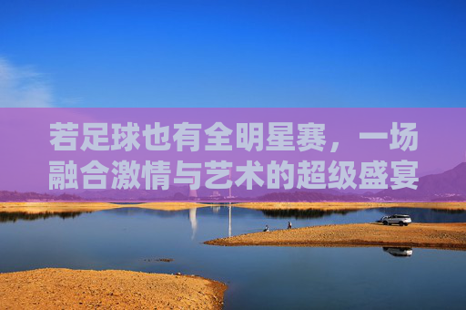 若足球也有全明星赛,一场融合激情与艺术的超级盛宴