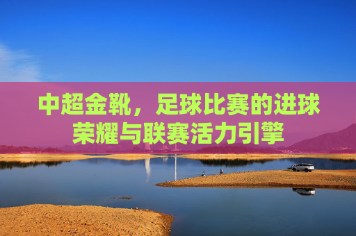 中超金靴,足球比赛的进球荣耀与联赛活力引擎